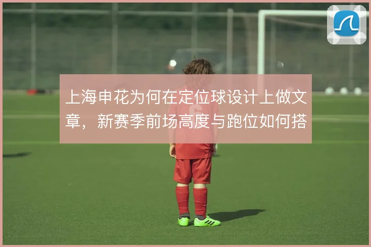 上海申花为何在定位球设计上做文章,新赛季前场高度与跑位如何搭配