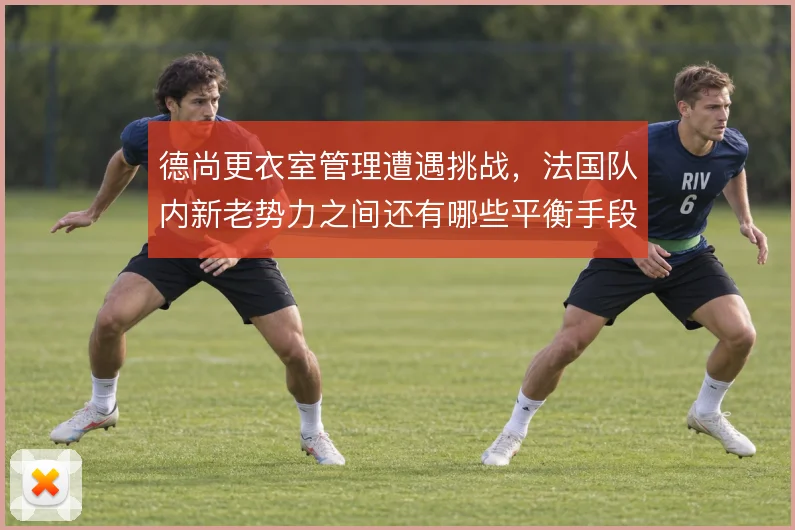 德尚更衣室管理遭遇挑战,法国队内新老势力之间还有哪些平衡手段