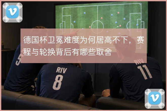 德国杯卫冕难度为何居高不下，赛程与轮换背后有哪些取舍