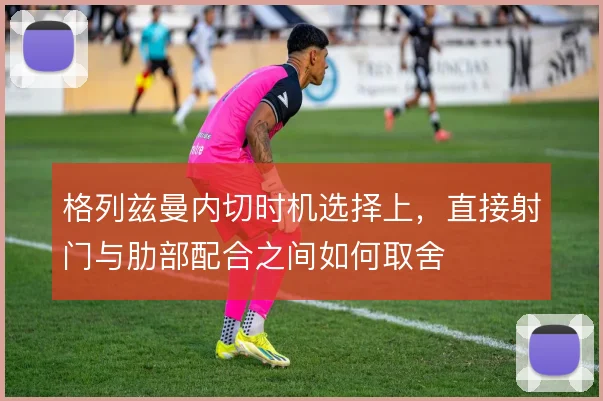 格列兹曼内切时机选择上，直接射门与肋部配合之间如何取舍