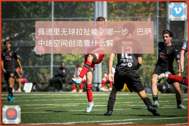 佩德里无球拉扯能到哪一步,巴萨中场空间创造靠什么解