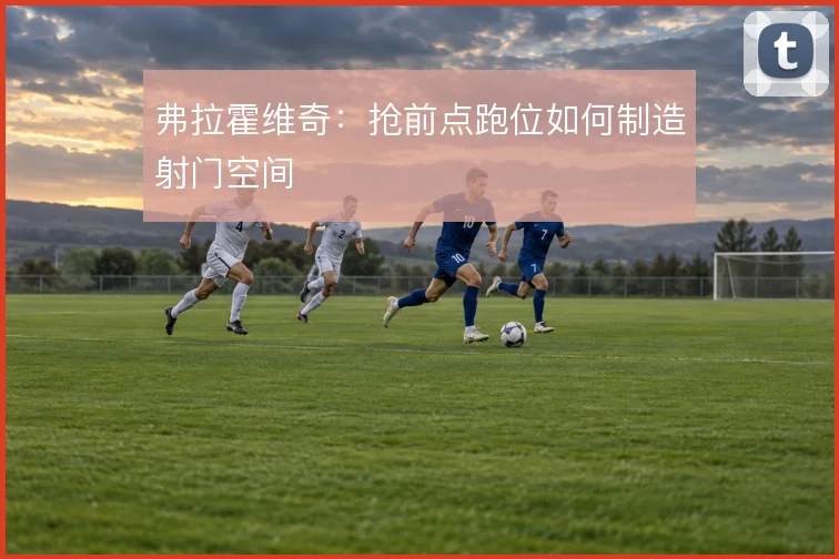 弗拉霍维奇:抢前点跑位如何制造射门空间