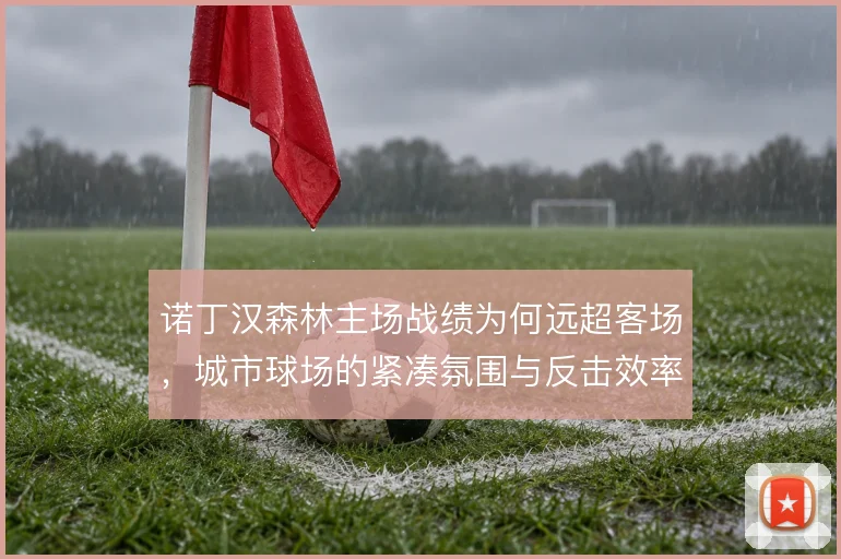 诺丁汉森林主场战绩为何远超客场，城市球场的紧凑氛围与反击效率是关键