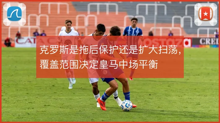 克罗斯是拖后保护还是扩大扫荡，覆盖范围决定皇马中场平衡
