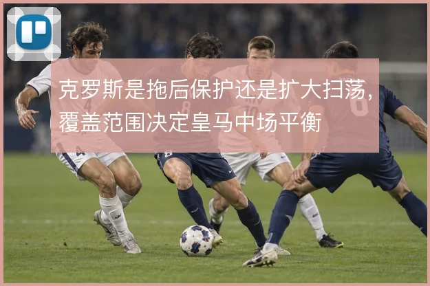 克罗斯是拖后保护还是扩大扫荡，覆盖范围决定皇马中场平衡