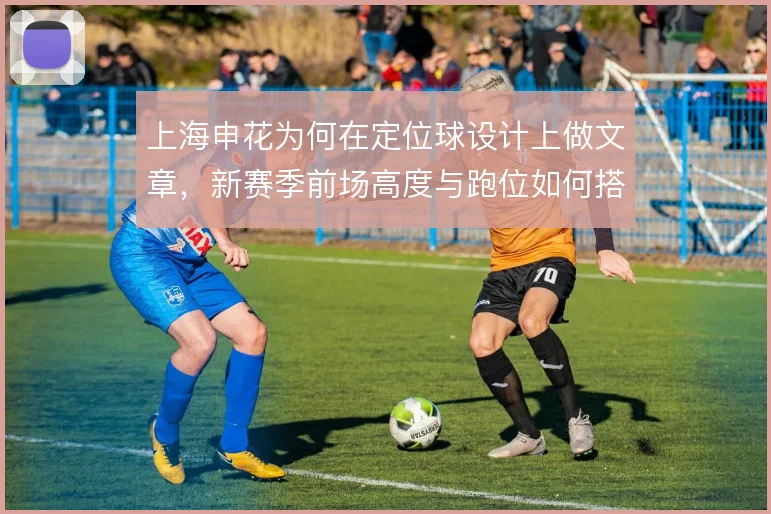 上海申花为何在定位球设计上做文章，新赛季前场高度与跑位如何搭配