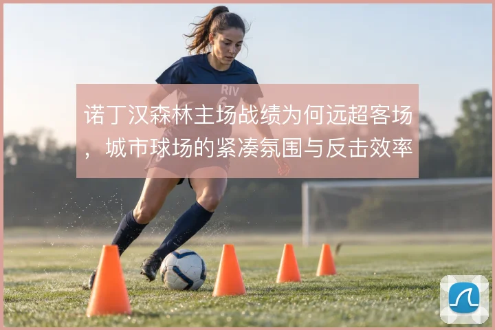 诺丁汉森林主场战绩为何远超客场,城市球场的紧凑氛围与反击效率是关键