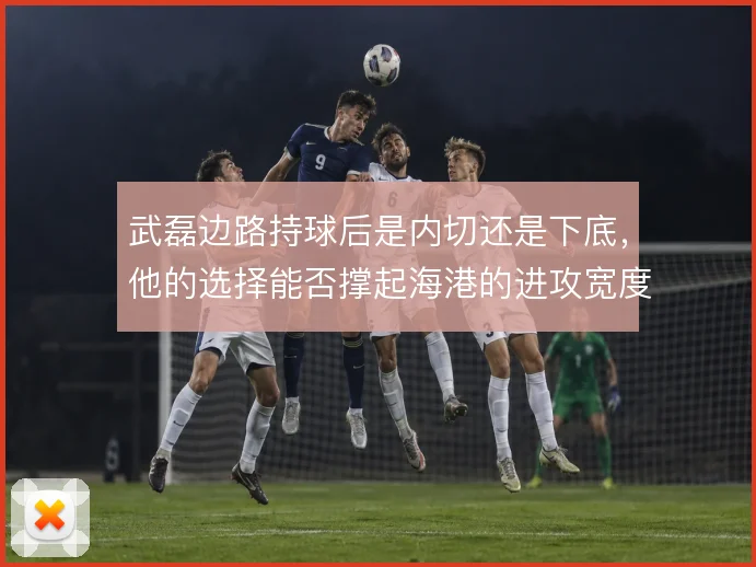 武磊边路持球后是内切还是下底，他的选择能否撑起海港的进攻宽度