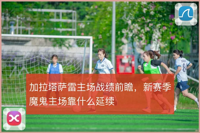 加拉塔萨雷主场战绩前瞻，新赛季魔鬼主场靠什么延续