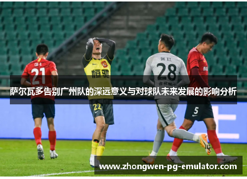 萨尔瓦多告别广州队的深远意义与对球队未来发展的影响分析
