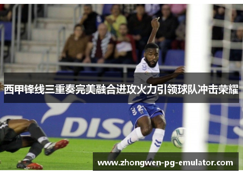 西甲锋线三重奏完美融合进攻火力引领球队冲击荣耀