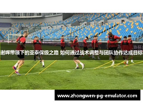 谢晖带领下的亚泰保级之路 如何通过战术调整与团队协作达成目标 谢晖带领下的亚泰保级之路 如何通过战术调整与团队协作达成目标