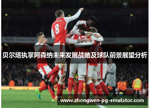 贝尔塔执掌阿森纳未来发展战略及球队前景展望分析 贝尔塔执掌阿森纳未来发展战略及球队前景展望分析