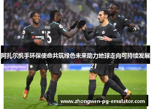 阿扎尔携手环保使命共筑绿色未来助力地球走向可持续发展