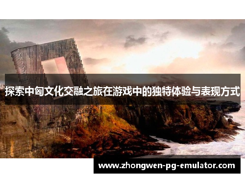 探索中匈文化交融之旅在游戏中的独特体验与表现方式