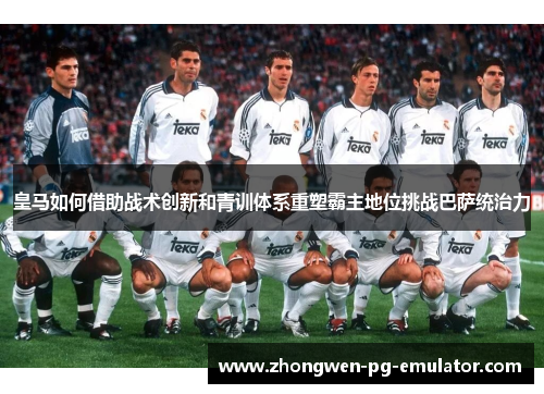 皇马如何借助战术创新和青训体系重塑霸主地位挑战巴萨统治力