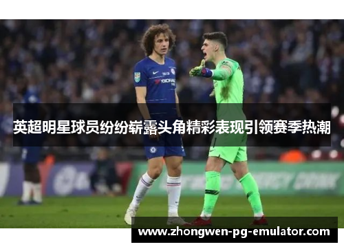 英超明星球员纷纷崭露头角精彩表现引领赛季热潮