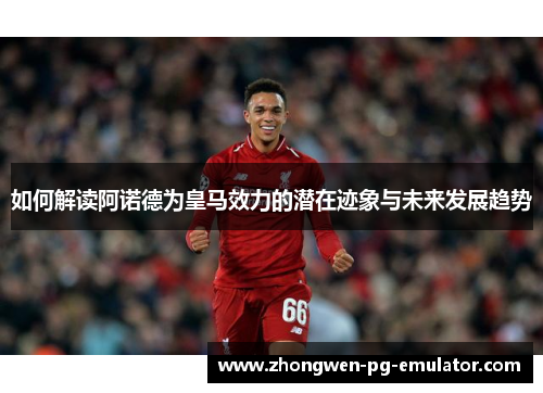 如何解读阿诺德为皇马效力的潜在迹象与未来发展趋势