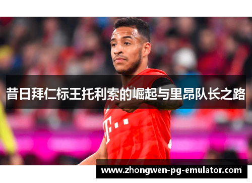 昔日拜仁标王托利索的崛起与里昂队长之路