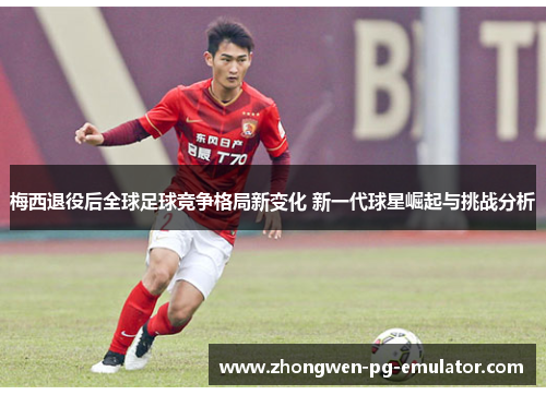 梅西退役后全球足球竞争格局新变化 新一代球星崛起与挑战分析