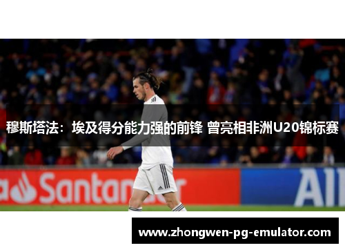 穆斯塔法：埃及得分能力强的前锋 曾亮相非洲U20锦标赛