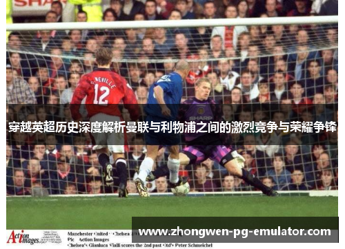 穿越英超历史深度解析曼联与利物浦之间的激烈竞争与荣耀争锋 穿越英超历史深度解析曼联与利物浦之间的激烈竞争与荣耀争锋