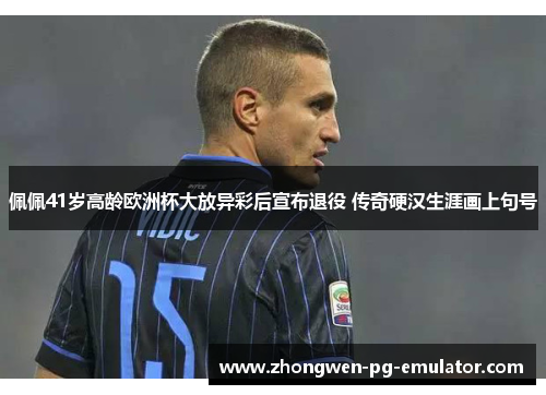 佩佩41岁高龄欧洲杯大放异彩后宣布退役 传奇硬汉生涯画上句号