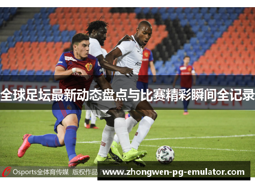 全球足坛最新动态盘点与比赛精彩瞬间全记录