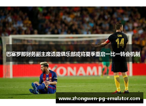 巴塞罗那财务副主席透露俱乐部或将夏季重启一比一转会机制 巴塞罗那财务副主席透露俱乐部或将夏季重启一比一转会机制