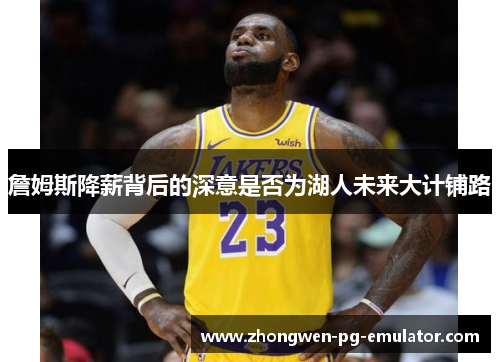 詹姆斯降薪背后的深意是否为湖人未来大计铺路