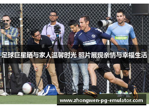 足球巨星晒与家人温馨时光 照片展现亲情与幸福生活