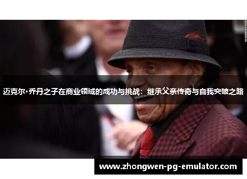 迈克尔·乔丹之子在商业领域的成功与挑战：继承父亲传奇与自我突破之路