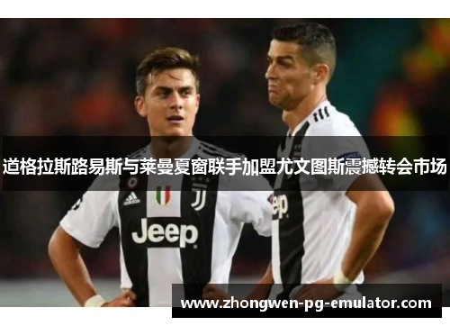 道格拉斯路易斯与莱曼夏窗联手加盟尤文图斯震撼转会市场