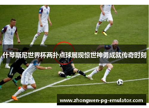 什琴斯尼世界杯两扑点球展现惊世神勇成就传奇时刻