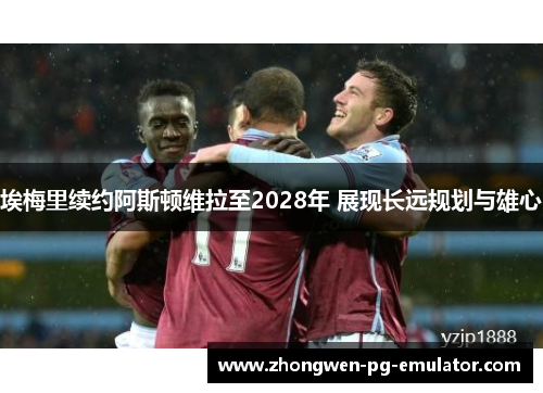 埃梅里续约阿斯顿维拉至2028年 展现长远规划与雄心