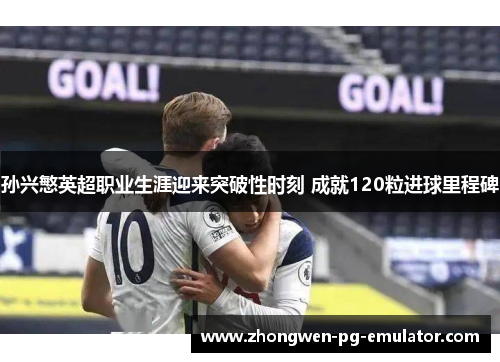 孙兴慜英超职业生涯迎来突破性时刻 成就120粒进球里程碑