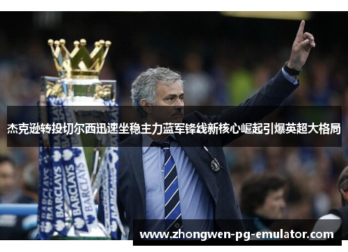 杰克逊转投切尔西迅速坐稳主力蓝军锋线新核心崛起引爆英超大格局 杰克逊转投切尔西迅速坐稳主力蓝军锋线新核心崛起引爆英超大格局