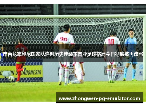 申台龙率印尼国家队连创历史佳绩东南亚足球格局今日彻底被再改写